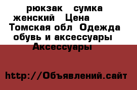 рюкзак  -сумка  женский › Цена ­ 700 - Томская обл. Одежда, обувь и аксессуары » Аксессуары   